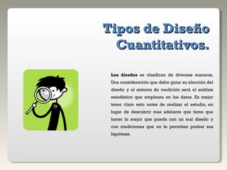 Tipos de Diseño Cuantitativos. Los diseños  se clasifican de diversas maneras. Una consideración que debe guiar su elección del diseño y el sistema de medición será el análisis estadístico que empleara en los datos. Es mejor tener claro esto antes de realizar el estudio, en lugar de descubrir mas adelante que tiene que hacer lo mejor que pueda con un mal diseño y con mediciones que no le permiten probar sus hipótesis. 