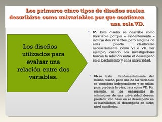 Los primeros cinco tipos de diseños suelen describirse como univariables por que contienen una sola VD. Los diseños utilizados para evaluar una relación entre dos variables. 6ª.  Este diseño se describe como Bivariable porque – evidentemente – incluye dos variables, pero ninguna de ellas puede clasificarse necesariamente como VI o VD. Por ejemplo, cuando los investigadores buscan la relación entre el desempeño en el bachillerato y en la universidad. 6b. se trata  fundamentalmente del mismo diseño, pero una de las variables se considera independiente y se utiliza para predecir la otra, trata como VD. Por ejemplo, si los encargados de admisiones de una universidad desean predecir, con base en el desempeño en el bachillerato, el desempeño en dicho nivel académico. 