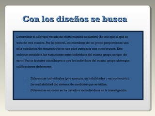 Con los diseños se busca Determinar si el grupo tratado de cierta manera es distinto  de uno que al que se  trata de otra manera. Por lo general, los miembros de un grupo proporcionan una  sola estadística de resumen que se usa para comparar con otros grupos. Este  enfoque considera las variaciones entre individuos del mismo grupo un tipo  de  error. Varios factores contribuyen a que los individuos del mismo grupo obtengan  calificaciones deferentes: Diferencias individuales (por ejemplo, en habilidades o en motivación). La confiabilidad del sistema de medición que se utiliza. Diferencias en como se ha tratado a los individuos en la investigación. 