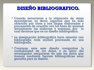   DISEÑO BIBLIOGRAFICO. Cuando recurrimos a la utilización de datos secundarios, es decir, aquellos que ha sido obtenido por otros y nos llegan elaborados y procesados de acuerdo con los fines de quienes inicialmente los elaboran y manejan, por  lo cual decimos que es un diseño bibliográfico. La designación bibliográfica hace relación con bibliografía: toda unidad procesada en una bibliografía. Conviene ante este diseño comprobar la confiabilidad de los datos, y es labor del investigador asegurarse de que los datos que maneja mediante fuentes bibliográficas sean garantía para su diseño. 