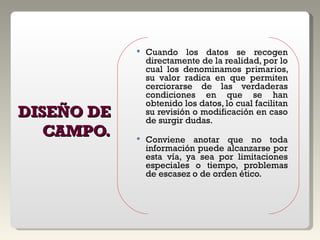 DISEÑO DE CAMPO. Cuando los datos se recogen directamente de la realidad, por lo cual los denominamos primarios, su valor radica en que permiten cerciorarse de las verdaderas condiciones en que se han obtenido los datos, lo cual facilitan su revisión o modificación en caso de surgir dudas. Conviene anotar que no toda información puede alcanzarse por esta vía, ya sea por limitaciones especiales o tiempo, problemas de escasez o de orden ético. 