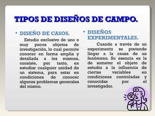 TIPOS DE DISEÑOS DE CAMPO. DISEÑO DE CASOS. Estudio exclusivo de uno o muy pocos objetos de investigación, lo cual permite conocer en forma amplia y detallada a los mismos, consiste, por tanto, en estudiar cualquier unidad de un sistema, para estar en condiciones de conocer algunos problemas generales del mismo. DISEÑOS EXPERIMENTALES. Cuando a través de un experimento se pretende llegar a la causa de un fenómeno. Su esencia es la de someter el objeto de estudio a la influencia de ciertas variables en condiciones controladas y conocidas por el investigador. 