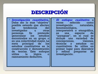 DESCRIPCIÓN Investigación cuantitativa .  Debe ser lo mas “objetiva” posible estando que afecten las tendencias del investigador u otras personas. Se pretende generalizar los estudios encontrados en un grupo o en una colectividad mayor. La meta principal de los estudios cuantitativos es la construcción y demostración de teorías. Este enfoque utiliza la lógica o razonamiento deductivo. El enfoque cualitativo  a veces referido como investigación naturalista, fenomenológica, interpretativa o etnográfica, es una especie de “paraguas”, en el cual se incluye una variedad de concepciones, visiones, técnicas y estudios no cuantitativos. Se utiliza en primer lugar para descubrir y refinar preguntas de investigación.  