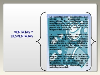 La investigación cuantitativa nos ofrece la posibilidad de generalizar los resultados mas ampliamente, nos otorga control sobre los fenómenos, así como un punto de vista de conteo y las magnitudes de estas.  La investigación cualitativa proporciona profundidad a los datos, dispersión, riqueza interpretativa, contextualización del ambiente o entorno, detalles y  aporta un punto de vista fresco, natural y “holístico” de los fenómenos. El método cuantitativo es más propio para las ciencias llamadas “exactas” o naturales. El método cualitativo se ha empleado en disciplinas humanísticas como la antropología, la etnografía y la psicología social. VENTAJAS Y DESVENTAJAS 