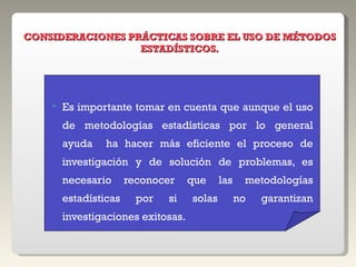 Es importante tomar en cuenta que aunque el uso de metodologías estadísticas por lo general ayuda  ha hacer más eficiente el proceso de investigación y de solución de problemas, es necesario reconocer que las metodologías estadísticas por si solas no garantizan investigaciones exitosas. CONSIDERACIONES PRÁCTICAS SOBRE EL USO DE MÉTODOS ESTADÍSTICOS. 