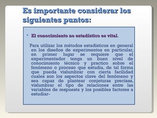 Es importante considerar los siguientes puntos: El conocimiento no estadístico es vital . Para utilizar los métodos estadísticos en general en los diseños de experimentos en particular, en primer lugar se requiere que el experimentador tenga un buen nivel de conocimiento técnico y practico sobre el fenómeno o proceso que estudia, de tal forma que pueda vislumbrar con cierta facilidad cuales son los aspectos clave del fenómeno y sea capaz de plantear conjeturas precisas, vislumbrar el tipo de relaciones entre las variables de respuesta y los posibles factores a estudiar- 
