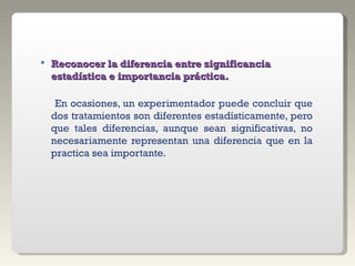 Reconocer la diferencia entre significancia estadística e importancia práctica.    En ocasiones, un experimentador puede concluir que dos tratamientos son diferentes estadísticamente, pero que tales diferencias, aunque sean significativas, no necesariamente representan una diferencia que en la practica sea importante. 