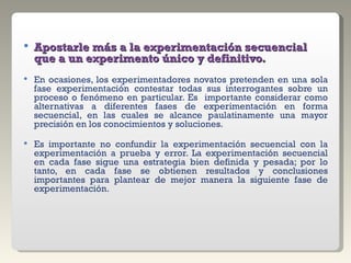 Apostarle más a la experimentación secuencial que a un experimento único y definitivo. En ocasiones, los experimentadores novatos pretenden en una sola fase experimentación contestar todas sus interrogantes sobre un proceso o fenómeno en particular. Es  importante considerar como alternativas a diferentes fases de experimentación en forma secuencial, en las cuales se alcance paulatinamente una mayor precisión en los conocimientos y soluciones. Es importante no confundir la experimentación secuencial con la experimentación a prueba y error. La experimentación secuencial en cada fase sigue una estrategia bien definida y pesada; por lo tanto, en cada fase se obtienen resultados y conclusiones importantes para plantear de mejor manera la siguiente fase de experimentación. 
