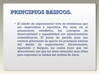   PRINCIPIOS BASICOS. El diseño de experimentos trata de fenómenos que son observables y repetibles. Por tanto, sin el pensamiento estadístico, los conceptos de observabilidad y repetibilidad son inherentemente contradictorios. El punto de partida para una correcta planeación es aplicar los principios básicos del diseño de experimentos: Aleatorizacion, repetición y bloqueo, los cuales tiene que ver directamente con que los datos obtenidos sean útiles para responder la validez del análisis de datos. 