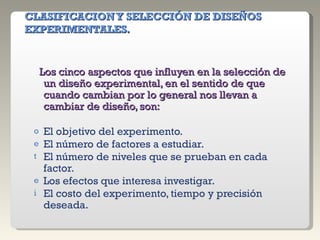 CLASIFICACION Y SELECCIÓN DE DISEÑOS EXPERIMENTALES. Los cinco aspectos que influyen en la selección de un diseño experimental, en el sentido de que cuando cambian por lo general nos llevan a cambiar de diseño, son: El objetivo del experimento. El número de factores a estudiar. El número de niveles que se prueban en cada factor. Los efectos que interesa investigar. El costo del experimento, tiempo y precisión deseada. 