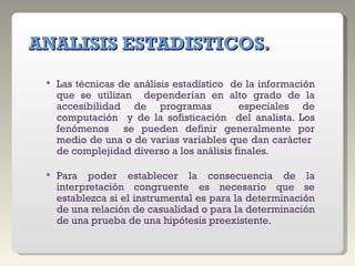 ANALISIS ESTADISTICOS. Las técnicas de análisis estadístico  de la información que se utilizan  dependerían en alto grado de la accesibilidad de programas  especiales de computación  y de la sofisticación  del analista. Los fenómenos  se pueden definir generalmente por medio de una o de varias variables que dan carácter  de complejidad diverso a los análisis finales. Para poder establecer la consecuencia de la interpretación congruente es necesario que se establezca si el instrumental es para la determinación de una relación de casualidad o para la determinación de una prueba de una hipótesis preexistente. 