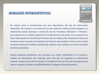 ANALISIS ESTADISTICOS. En ambos casos la herramientas por usar dependerán del tipo de información disponible. Por ejemplo, si los datos son de tipo nominal y dentro de dos categorías, la información puede analizarse a través del uso de “variables artificiales” o “Dummy”, que requiere de un análisis especial. Es conveniente en este punto ver en general una breve descripción de las diversas técnicas que se utilizan para determinar relaciones casuales o para la prueba de hipótesis. Las técnicas que analizan en forma muy sucinta se llaman técnicas de análisis multivariado, debido a que trabajan con varias variables en forma simultánea. Existen paquetes estadísticos que permiten una mayor versatilidad en el manejo y análisis de información. Sin embargo, para este tipo de paquetes es conveniente conocer, aunque sea en forma somera, los posibles de su uso. Uno de los paquetes que más se conocen y utilizan es el SPSS (Statitical  Package for Social Sciences). 