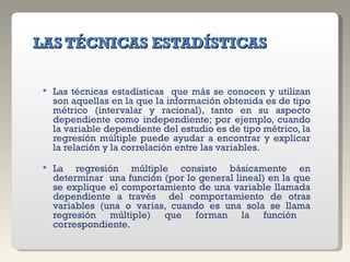   LAS TÉCNICAS ESTADÍSTICAS   Las técnicas estadísticas  que más se conocen y utilizan son aquellas en la que la información obtenida es de tipo métrico (intervalar y racional), tanto en su aspecto dependiente como independiente; por ejemplo, cuando la variable dependiente del estudio es de tipo métrico, la regresión múltiple puede ayudar a encontrar y explicar la relación y la correlación entre las variables. La regresión múltiple consiste básicamente en determinar  una función (por lo general lineal) en la que se explique el comportamiento de una variable llamada dependiente a través  del comportamiento de otras variables (una o varias, cuando es una sola se llama regresión múltiple) que forman la función  correspondiente. 