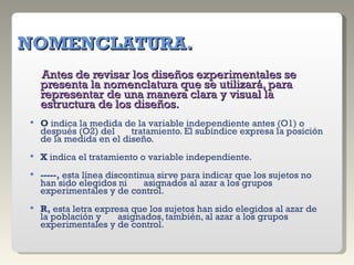   NOMENCLATURA. Antes de revisar los diseños experimentales se presenta la nomenclatura que se utilizará, para representar de una manera clara y visual la estructura de los diseños.   O  indica la medida de la variable independiente antes (O1) o después (O2) del  tratamiento. El subíndice expresa la posición de la medida en el diseño.   X  indica el tratamiento o variable independiente.   -----,  esta línea discontinua sirve para indicar que los sujetos no han sido elegidos ni  asignados al azar a los grupos experimentales y de control.   R,  esta letra expresa que los sujetos han sido elegidos al azar de la población y  asignados, también, al azar a los grupos experimentales y de control. 