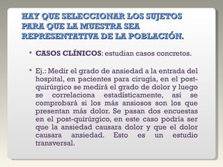 HAY QUE SELECCIONAR LOS SUJETOS PARA QUE LA MUESTRA SEA REPRESENTATIVA DE LA POBLACIÓN. CASOS CLÍNICOS : estudian casos concretos.  Ej.: Medir el grado de ansiedad a la entrada del hospital, en pacientes para cirugía, en el post-quirúrgico se medirá el grado de dolor y luego se correlaciona estadísticamente, así se comprobará si los más ansiosos son los que presentan más dolor. Se pasan dos encuestas en el post-quirúrgico, en este caso podría ser que la ansiedad causara dolor y que el dolor causara ansiedad. Esto es un estudio transversal. 