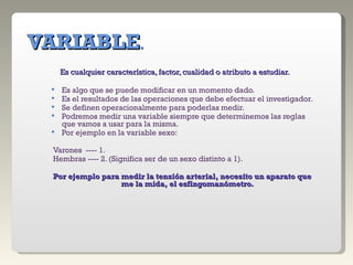 VARIABLE . Es cualquier característica, factor, cualidad o atributo a estudiar. Es algo que se puede modificar en un momento dado. Es el resultados de las operaciones que debe efectuar el investigador. Se definen operacionalmente para poderlas medir. Podremos medir una variable siempre que determinemos las reglas que vamos a usar para la misma. Por ejemplo en la variable sexo: Varones  ---- 1. Hembras ---- 2. (Significa ser de un sexo distinto a 1). Por ejemplo para medir la tensión arterial, necesito un aparato que me la mida, el esfingomanómetro. 