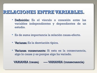 RELACIONES ENTRE VARIABLES. Definición:  Es el vinculo o conexión entre las variables independientes y dependientes de un estudio. Es de suma importancia la relación causa-efecto. Varianza:  Es la desviación típica. Varianza consecuente:  Si esta es la consecuencia, algo lo causa y es porque algo ha variado. VARIANZA (causa)      ---- VARIANZA (consecuencia) 