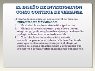 EL DISEÑO DE INVESTIGACION COMO CONTROL DE VARIANZA El diseño de investigación como control de varianza: PRINCIPIO DE MAXMINCON: 1.      Maximizar la varianza sistemática (primaria) 2.      Minimizar la varianza error: para ello se deberá elegir un grupo homogéneo de sujetos para el estudio y elegir un buen instrumento de medida. 3.      Controlar la varianza sistemática extraña o secundaria: para ello se deberán eliminar fuentes de error que contaminen, se conseguirá al elegir los sujetos del estudio aleatoriamente y procurando que los sujetos a estudiar están en las mismas condiciones. 