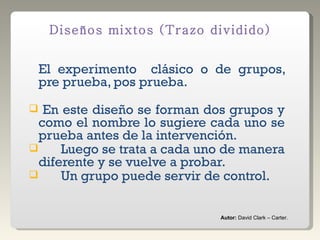 El experimento  clásico o de grupos, pre prueba, pos prueba.  En este diseño se forman dos grupos y como el nombre lo sugiere cada uno se prueba antes de la intervención.  Luego se trata a cada uno de manera diferente y se vuelve a probar.  Un grupo puede servir de control.  Diseños mixtos (Trazo dividido) Autor:  David Clark – Carter. 