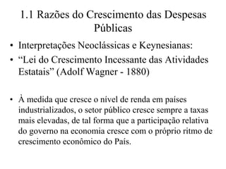 1.1 Razões do Crescimento das Despesas
                 Públicas
• Interpretações Neoclássicas e Keynesianas:
• “Lei do Crescimento Incessante das Atividades
  Estatais” (Adolf Wagner - 1880)

• À medida que cresce o nível de renda em países
  industrializados, o setor público cresce sempre a taxas
  mais elevadas, de tal forma que a participação relativa
  do governo na economia cresce com o próprio ritmo de
  crescimento econômico do País.
 