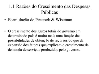 1.1 Razões do Crescimento das Despesas
                 Públicas
• Formulação de Peacock & Wiseman:

• O crescimento dos gastos totais do governo em
  determinado país é muito mais uma função das
  possibilidades de obtenção de recursos do que da
  expansão dos fatores que explicam o crescimento da
  demanda de serviços produzidos pelo governo.
 