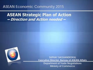 ASEAN Economic Community 2015

 ASEAN Strategic Plan of Action
 – Direction and Action needed –




                          SUPHAT SAQUANDEEKUL
                 Executive Director, Bureau of ASEAN Affairs
                     Department of Trade Negotiations
                           Ministry of Commerce
 