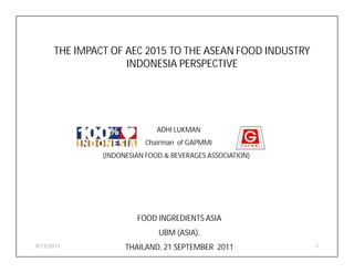THE IMPACT OF AEC 2015 TO THE ASEAN FOOD INDUSTRY
                    INDONESIA PERSPECTIVE




                              ADHI LUKMAN
                          Chairman of GAPMMI
               (INDONESIAN FOOD & BEVERAGES ASSOCIATION)




                        FOOD INGREDIENTS ASIA
                              UBM (ASIA),
9/17/2011            THAILAND, 21 SEPTEMBER 2011           1
 