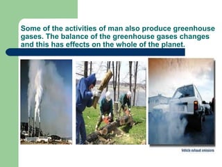 Some of the activities of man also produce greenhouse
gases. The balance of the greenhouse gases changes
and this has effects on the whole of the planet.

 