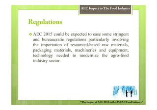 AEC Impact to The Food Industry



Regulations
 AEC 2015 could be expected to ease some stringent
 and bureaucratic regulations particularly involving
 the importation of resourced-based raw materials,
 packaging materials, machineries and equipment,
 technology needed to modernize the agro-food
 industry sector.




                          “The Impact of AEC 2015 to the ASEAN Food Industry”
 