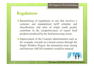 AEC Impact to The Food Industry



Regulations
 Streamlining of regulations to one that involves a
 common and standardized tariff schedule and
 classification, and rules of origin could greatly
 contribute in the competitiveness of export food
 products produced by the food processing sector.
 Improvement of the Customs administration such as
 for example, towards an e-based system through the
 Single Window Project, the transaction costs among
 and between ASEAN countries would be reduced.



                         “The Impact of AEC 2015 to the ASEAN Food Industry”
 