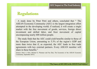 AEC Impact to The Food Industry



 Regulations
  A study done by Peter Petri and others, concluded that “ The
ASEAN Economic Community (AEC) is the largest integration effort
attempted in the developing world; if realized, it will create a single
market with the free movement of goods, services, foreign direct
investment and skilled labor, and freer movement of capital
encompassing nearly 600 million people.
  The study finds that the AEC could yield benefits similar to those of
the European Union, amounting to 5.3% of the region’s GDP and
more than twice that if, as expected, the AEC leads to free trade
agreements with key external partners. Every ASEAN member will
share in these benefits.”
(Source: Peter A. Petri, Michael G. Plummer and Fan Zhai, The Economics of the ASEAN Economic
Community, September 2010.)




                                                “The Impact of AEC 2015 to the ASEAN Food Industry”
 