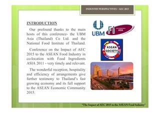 INDUSTRY PERSPECTIVES − AEC 2015




INTRODUCTION
  Our profound thanks to the main
hosts of this conference- the UBM
Asia (Thailand) Co Ltd. and the
National Food Institute of Thailand.
  Conference on the Impact of AEC
2015 to the ASEAN Food Industry in
co-location with Food Ingredients
ASIA 2011 - very timely and relevant.
  The wonderful reception, hospitality
and efficiency of arrangements give
further testimony to Thailand’s fast
growing economy and its full support
to the ASEAN Economic Community
2015.


                                   “The Impact of AEC 2015 to the ASEAN Food Industry”
 