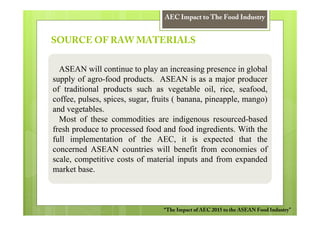 AEC Impact to The Food Industry


SOURCE OF RAW MATERIALS


  ASEAN will continue to play an increasing presence in global
supply of agro-food products. ASEAN is as a major producer
of traditional products such as vegetable oil, rice, seafood,
coffee, pulses, spices, sugar, fruits ( banana, pineapple, mango)
and vegetables.
  Most of these commodities are indigenous resourced-based
fresh produce to processed food and food ingredients. With the
full implementation of the AEC, it is expected that the
concerned ASEAN countries will benefit from economies of
scale, competitive costs of material inputs and from expanded
market base.



                                 “The Impact of AEC 2015 to the ASEAN Food Industry”
 