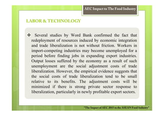 AEC Impact to The Food Industry


LABOR & TECHNOLOGY


   Several studies by Word Bank confirmed the fact that
 redeployment of resources induced by economic integration
 and trade liberalization is not without friction. Workers in
 import-competing industries may become unemployed for a
 period before finding jobs in expanding export industries.
 Output losses suffered by the economy as a result of such
 unemployment are the social adjustment costs of trade
 liberalization. However, the empirical evidence suggests that
 the social costs of trade liberalization tend to be small
 relative to its benefits. The adjustment costs will be
 minimized if there is strong private sector response to
 liberalization, particularly in newly profitable export sectors.


                                “The Impact of AEC 2015 to the ASEAN Food Industry”
 