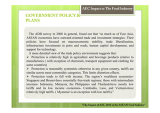 AEC Impact to The Food Industry

GOVERNMENT POLICY &
PLANS


  The ADB survey in 2008 in general, found out that “as much as of East Asia,
ASEAN economies have outward-oriented trade and investment strategies. Their
policies have focused on macroeconomic stability, trade liberalization,
infrastructure investments in ports and roads, human capital development, and
support for technology.
  A more detailed view of the trade policy environment suggests that:
     Protection is relatively high in agriculture and beverage products relative to
manufactures ( with exception of chemicals, transport equipment and clothing for
some countries)
     Protection is reasonably symmetric otherwise in any given country, tariffs are
similar across most commodity categories. This limits distortion effects.
     Protection tends to fall with income. The region’s wealthiest economies-
Singapore and Brunei-have essentially free-trade regimes; those with intermediate
incomes- Indonesia, Malaysia, the Philippines and Thailand-have mostly low
tariffs and its low income economies- Cambodia, Laos, and Vietnam-have
relatively high tariffs. ( Myanmar is an exception with low tariffs).”


                                          “The Impact of AEC 2015 to the ASEAN Food Industry”
 
