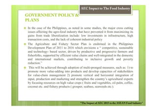 AEC Impact to The Food Industry

GOVERNMENT POLICY &
PLANS
In the case of the Philippines, as noted in some studies, the major cross cutting
issues affecting the agro-food industry that have prevented it from maximizing its
gains from trade liberalization include: low investments in infrastructure, high
transaction costs, and the lack of coherent industrial policy
The Agriculture and Fishery Sector Plan is enshrined in the Philippines
Development Plan of 2011 to 2016 which envisions a “ competitive, sustainable
and technology- based sector, driven by productive and progressive farmers and
fisherfolks, supported by efficient value chains and well-integrated in the domestic
and international markets, contributing to inclusive growth and poverty
reduction.”
 This will be achieved through adoption of multi-pronged measures, such as: 1) to
promote more value-adding into products and develop capacities of stakeholders
for value-chain management 2) promote vertical and horizontal integration of
input, production and marketing and strengthen the country’s agricultural exports
by focusing resources on high value crops ( fruits and vegetables, oil palm, coffee,
coconut etc. and fishery products ( grouper, seabass, seaweeds etc.).




                                         “The Impact of AEC 2015 to the ASEAN Food Industry”
 