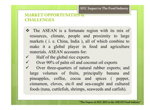 AEC Impact to The Food Industry

MARKET OPPORTUNITIES &
CHALLENGES

   The ASEAN is a fortunate region with its mix of
 resources, climate, people and proximity to large
 markets ( i. e. China, India ), all of which combine to
 make it a global player in food and agriculture
 materials. ASEAN accounts for:
     Half of the global rice exports
     Over 90% of palm oil and coconut oil exports
     Over three-quarters of natural rubber exports; and
 large volumes of fruits, principally banana and
 pineapples, coffee, cocoa and spices ( pepper,
 cinnamon, cloves, etc.0 and sea-caught and cultured
 foods (tuna, cuttlefish, shrimps, seaweeds and catfish).

                            “The Impact of AEC 2015 to the ASEAN Food Industry”
 