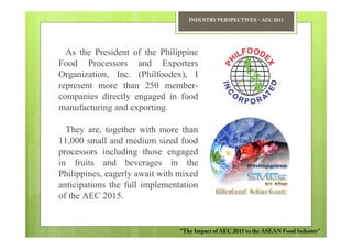 INDUSTRY PERSPECTIVES − AEC 2015




  As the President of the Philippine
Food Processors and Exporters
Organization, Inc. (Philfoodex), I
represent more than 250 member-
companies directly engaged in food
manufacturing and exporting.

  They are, together with more than
11,000 small and medium sized food
processors including those engaged
in fruits and beverages in the
Philippines, eagerly await with mixed
anticipations the full implementation
of the AEC 2015.


                                “The Impact of AEC 2015 to the ASEAN Food Industry”
 