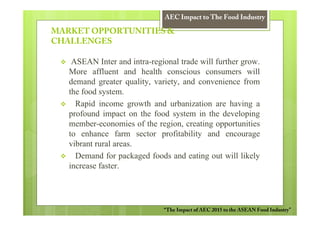 AEC Impact to The Food Industry

MARKET OPPORTUNITIES &
CHALLENGES

    ASEAN Inter and intra-regional trade will further grow.
   More affluent and health conscious consumers will
   demand greater quality, variety, and convenience from
   the food system.
     Rapid income growth and urbanization are having a
   profound impact on the food system in the developing
   member-economies of the region, creating opportunities
   to enhance farm sector profitability and encourage
   vibrant rural areas.
     Demand for packaged foods and eating out will likely
   increase faster.




                              “The Impact of AEC 2015 to the ASEAN Food Industry”
 