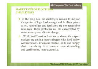 AEC Impact to The Food Industry

MARKET OPPORTUNITIES &
CHALLENGES

    In the long run, the challenges remain to include
   the spectre of high food, energy and fertilizer prices
   as oil, natural gas and fertilizers are non-renewable
   resources. These problems will be exacerbated by
   water scarcity and climate change,
     While tariff barriers have come down, the export
   markets are getting more stringent with food safety
   considerations. Chemical residue limits and supply
   chain traceability have become more demanding
   and certification, more expensive.




                             “The Impact of AEC 2015 to the ASEAN Food Industry”
 