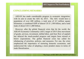 AEC Impact to The Food Industry


CONCLUDING REMARKS

  ASEAN has made considerable progress in economic integration,
with its aim to create the AEC by 2015. The AEC would have a
population of over 600 million, a total area of 4.5 million square
kilometers, a combined GDP of almost US $ 1,100 billion, and a total
trade of about US $ 1,400 billion.
  However, after the global financial crisis that hit the world, the
ASEAN Economic Community (AEC) target of 2015 (free movement
of goods, services, investment, skilled labor, and freer flow of capital)
has delayed the much-needed progress and targets been missed or
below expectations. The global financial crisis has called for
rebalancing of priorities, policies, and measures. For one, the crisis
emphasized the importance of nurturing domestic economies, and
underscored the value of adopting a more prudent stance in terms of
trade liberalization.


                                     “The Impact of AEC 2015 to the ASEAN Food Industry”
 
