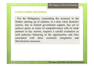 AEC Impact to The Food Industry


CONCLUDING REMARKS

  For the Philippines, committing the economy to the
further opening up of markets, at a time when domestic
sectors, due to limited government support, has yet to
achieve parity in terms of competitiveness with its trade
partners in key sectors, requires a careful evaluation as
well judicious balancing of the opportunities and risks
associated with these economic integration and
liberalization measures.




                             “The Impact of AEC 2015 to the ASEAN Food Industry”
 