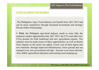AEC Impact to The Food Industry


CONCLUDING REMARKS


 The Philippines Agro- Food Industry can benefit from AEC 2015 and
can be more competitive through increased investments and stronger
Private Public Partnerships:

   First, the Philippine agro-food industry needs to seize fully the
immense market opportunities that AEC 2015, the FTA and other new
FTAs present for both traditional and new agricultural exports. The
industry must be made aware of these opportunities, as well as threats
from imports so the sector can adjust. Lower cost of farm inputs and
raw materials- through improved infrastructure, lower ground and sea
transport cost, less government red tape - become even more relevant.
Also, R&D, agricultural education and training need ramping up.



                                    “The Impact of AEC 2015 to the ASEAN Food Industry”
 