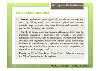 AEC Impact to The Food Industry


CONCLUDING REMARKS

   Second, agribusiness must update old models and develop new
 ones. By linking small crop farmers to global and domestic
 markets, large corporate integrators (foreign and domestic) are
 proving the Philippines can compete.
   Third, to reduce costs and increase efficiencies there must be
 increased integration – backwards and forwards – in priority
 agriculture subsectors, such as grains/feeds, livestock and poultry
 and fruits and vegetables. Small crop farmers should increasingly
 be linked in consolidated or cooperative arrangements with large
 companies in order for their products to be more competitive, in
 domestic as well as export markets.
 Finally, an ASEAN Supply and Value Chain collaboration among
 the ASEAN countries may be explored.



                                  “The Impact of AEC 2015 to the ASEAN Food Industry”
 