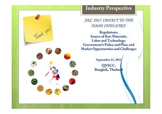 Industry Perspective

 AEC 2015 IMPACT TO THE
    FOOD INDUSTRY:
          Regulations;
     Source of Raw Materials;
      Labor and Technology;
 Government’s Policy and Plan; and
Market Opportunities and Challenges


         September 21, 2011
            QNSCC,
        Bangkok, Thailand
 
