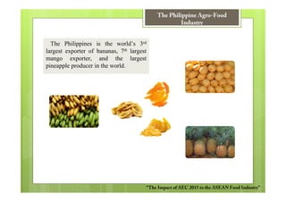The Philippine Agro-Food
                                                       Industry


  The Philippines is the world’s 3rd
largest exporter of bananas, 7th largest
mango exporter, and the largest
pineapple producer in the world.




                                           “The Impact of AEC 2015 to the ASEAN Food Industry”
 