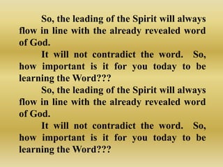 So, the leading of the Spirit will always
flow in line with the already revealed word
of God.
     It will not contradict the word. So,
how important is it for you today to be
learning the Word???
     So, the leading of the Spirit will always
flow in line with the already revealed word
of God.
     It will not contradict the word. So,
how important is it for you today to be
learning the Word???
 