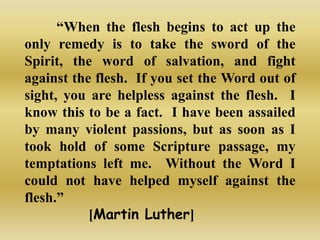 “When the flesh begins to act up the
only remedy is to take the sword of the
Spirit, the word of salvation, and fight
against the flesh. If you set the Word out of
sight, you are helpless against the flesh. I
know this to be a fact. I have been assailed
by many violent passions, but as soon as I
took hold of some Scripture passage, my
temptations left me. Without the Word I
could not have helped myself against the
flesh.”
           [Martin Luther]
 