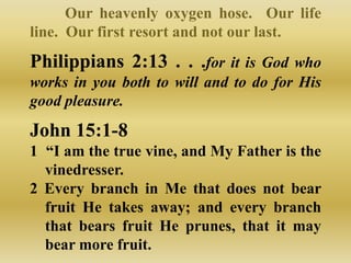 Our heavenly oxygen hose. Our life
line. Our first resort and not our last.
Philippians 2:13 . . .for it is God who
works in you both to will and to do for His
good pleasure.
John 15:1-8
1 “I am the true vine, and My Father is the
  vinedresser.
2 Every branch in Me that does not bear
  fruit He takes away; and every branch
  that bears fruit He prunes, that it may
  bear more fruit.
 