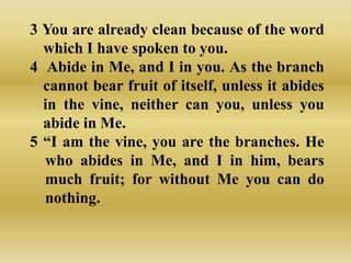 3 You are already clean because of the word
  which I have spoken to you.
4 Abide in Me, and I in you. As the branch
  cannot bear fruit of itself, unless it abides
  in the vine, neither can you, unless you
  abide in Me.
5 “I am the vine, you are the branches. He
  who abides in Me, and I in him, bears
  much fruit; for without Me you can do
  nothing.
 